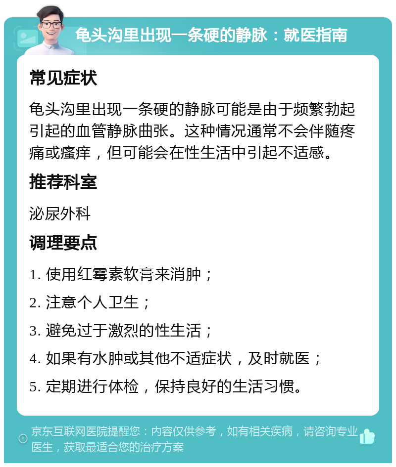 龟头沟里出现一条硬的静脉：就医指南 常见症状 龟头沟里出现一条硬的静脉可能是由于频繁勃起引起的血管静脉曲张。这种情况通常不会伴随疼痛或瘙痒，但可能会在性生活中引起不适感。 推荐科室 泌尿外科 调理要点 1. 使用红霉素软膏来消肿； 2. 注意个人卫生； 3. 避免过于激烈的性生活； 4. 如果有水肿或其他不适症状，及时就医； 5. 定期进行体检，保持良好的生活习惯。