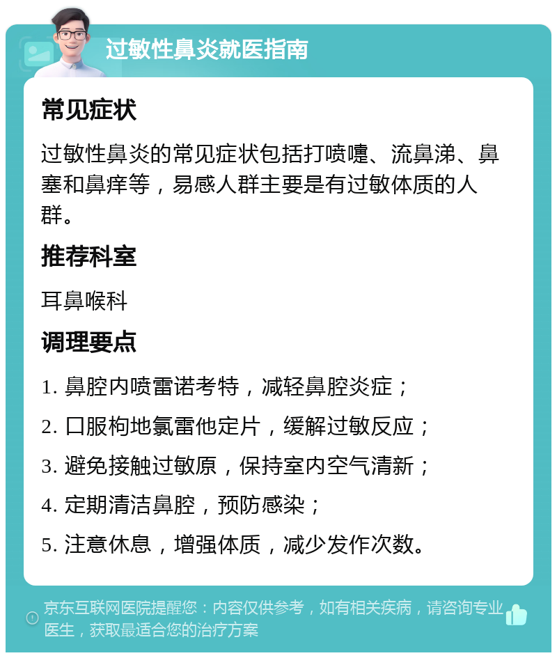 过敏性鼻炎就医指南 常见症状 过敏性鼻炎的常见症状包括打喷嚏、流鼻涕、鼻塞和鼻痒等，易感人群主要是有过敏体质的人群。 推荐科室 耳鼻喉科 调理要点 1. 鼻腔内喷雷诺考特，减轻鼻腔炎症； 2. 口服枸地氯雷他定片，缓解过敏反应； 3. 避免接触过敏原，保持室内空气清新； 4. 定期清洁鼻腔，预防感染； 5. 注意休息，增强体质，减少发作次数。