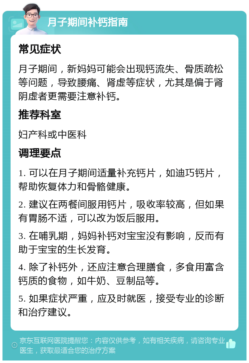 月子期间补钙指南 常见症状 月子期间，新妈妈可能会出现钙流失、骨质疏松等问题，导致腰痛、肾虚等症状，尤其是偏于肾阴虚者更需要注意补钙。 推荐科室 妇产科或中医科 调理要点 1. 可以在月子期间适量补充钙片，如迪巧钙片，帮助恢复体力和骨骼健康。 2. 建议在两餐间服用钙片，吸收率较高，但如果有胃肠不适，可以改为饭后服用。 3. 在哺乳期，妈妈补钙对宝宝没有影响，反而有助于宝宝的生长发育。 4. 除了补钙外，还应注意合理膳食，多食用富含钙质的食物，如牛奶、豆制品等。 5. 如果症状严重，应及时就医，接受专业的诊断和治疗建议。