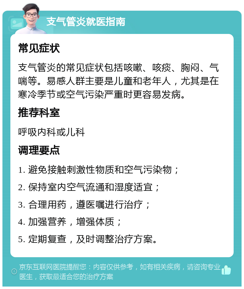 支气管炎就医指南 常见症状 支气管炎的常见症状包括咳嗽、咳痰、胸闷、气喘等。易感人群主要是儿童和老年人，尤其是在寒冷季节或空气污染严重时更容易发病。 推荐科室 呼吸内科或儿科 调理要点 1. 避免接触刺激性物质和空气污染物； 2. 保持室内空气流通和湿度适宜； 3. 合理用药，遵医嘱进行治疗； 4. 加强营养，增强体质； 5. 定期复查，及时调整治疗方案。