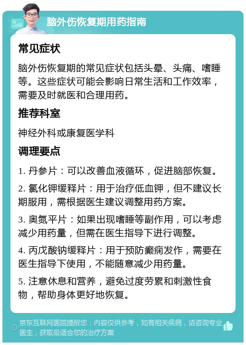 脑外伤恢复期用药指南 常见症状 脑外伤恢复期的常见症状包括头晕、头痛、嗜睡等。这些症状可能会影响日常生活和工作效率，需要及时就医和合理用药。 推荐科室 神经外科或康复医学科 调理要点 1. 丹参片：可以改善血液循环，促进脑部恢复。 2. 氯化钾缓释片：用于治疗低血钾，但不建议长期服用，需根据医生建议调整用药方案。 3. 奥氮平片：如果出现嗜睡等副作用，可以考虑减少用药量，但需在医生指导下进行调整。 4. 丙戊酸钠缓释片：用于预防癫痫发作，需要在医生指导下使用，不能随意减少用药量。 5. 注意休息和营养，避免过度劳累和刺激性食物，帮助身体更好地恢复。