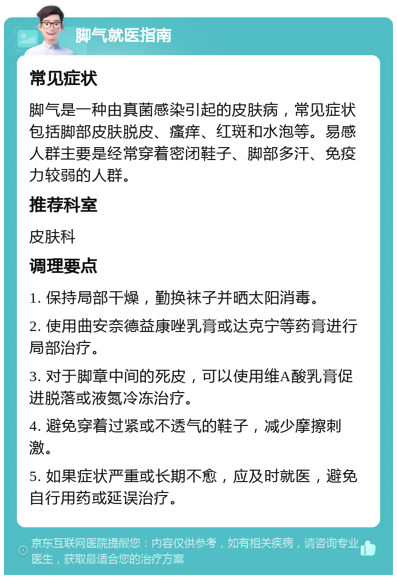 脚气就医指南 常见症状 脚气是一种由真菌感染引起的皮肤病，常见症状包括脚部皮肤脱皮、瘙痒、红斑和水泡等。易感人群主要是经常穿着密闭鞋子、脚部多汗、免疫力较弱的人群。 推荐科室 皮肤科 调理要点 1. 保持局部干燥，勤换袜子并晒太阳消毒。 2. 使用曲安奈德益康唑乳膏或达克宁等药膏进行局部治疗。 3. 对于脚章中间的死皮，可以使用维A酸乳膏促进脱落或液氮冷冻治疗。 4. 避免穿着过紧或不透气的鞋子，减少摩擦刺激。 5. 如果症状严重或长期不愈，应及时就医，避免自行用药或延误治疗。