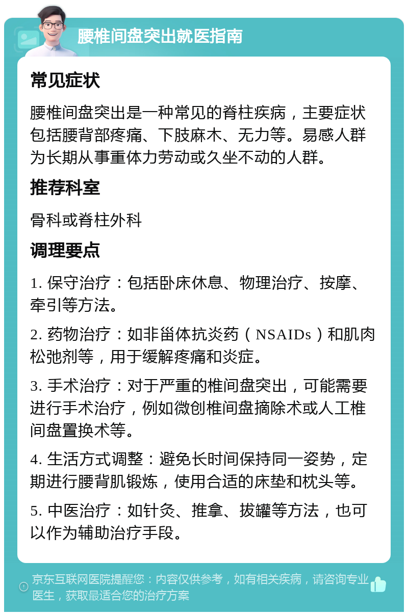 腰椎间盘突出就医指南 常见症状 腰椎间盘突出是一种常见的脊柱疾病，主要症状包括腰背部疼痛、下肢麻木、无力等。易感人群为长期从事重体力劳动或久坐不动的人群。 推荐科室 骨科或脊柱外科 调理要点 1. 保守治疗：包括卧床休息、物理治疗、按摩、牵引等方法。 2. 药物治疗：如非甾体抗炎药（NSAIDs）和肌肉松弛剂等，用于缓解疼痛和炎症。 3. 手术治疗：对于严重的椎间盘突出，可能需要进行手术治疗，例如微创椎间盘摘除术或人工椎间盘置换术等。 4. 生活方式调整：避免长时间保持同一姿势，定期进行腰背肌锻炼，使用合适的床垫和枕头等。 5. 中医治疗：如针灸、推拿、拔罐等方法，也可以作为辅助治疗手段。