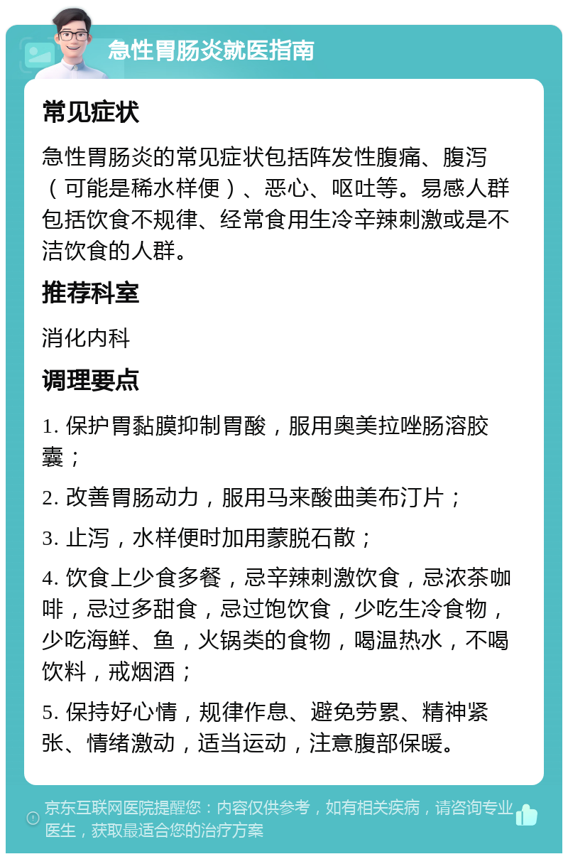 急性胃肠炎就医指南 常见症状 急性胃肠炎的常见症状包括阵发性腹痛、腹泻（可能是稀水样便）、恶心、呕吐等。易感人群包括饮食不规律、经常食用生冷辛辣刺激或是不洁饮食的人群。 推荐科室 消化内科 调理要点 1. 保护胃黏膜抑制胃酸，服用奥美拉唑肠溶胶囊； 2. 改善胃肠动力，服用马来酸曲美布汀片； 3. 止泻，水样便时加用蒙脱石散； 4. 饮食上少食多餐，忌辛辣刺激饮食，忌浓茶咖啡，忌过多甜食，忌过饱饮食，少吃生冷食物，少吃海鲜、鱼，火锅类的食物，喝温热水，不喝饮料，戒烟酒； 5. 保持好心情，规律作息、避免劳累、精神紧张、情绪激动，适当运动，注意腹部保暖。