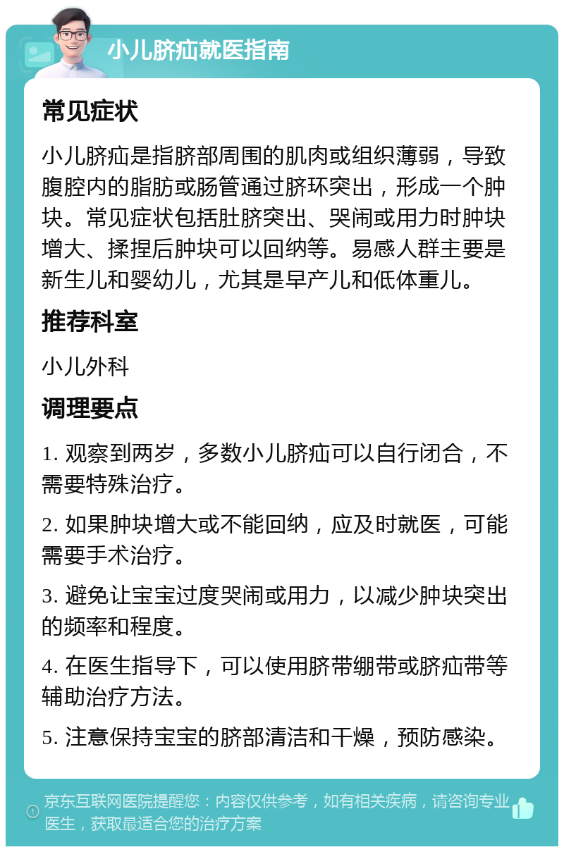 小儿脐疝就医指南 常见症状 小儿脐疝是指脐部周围的肌肉或组织薄弱，导致腹腔内的脂肪或肠管通过脐环突出，形成一个肿块。常见症状包括肚脐突出、哭闹或用力时肿块增大、揉捏后肿块可以回纳等。易感人群主要是新生儿和婴幼儿，尤其是早产儿和低体重儿。 推荐科室 小儿外科 调理要点 1. 观察到两岁，多数小儿脐疝可以自行闭合，不需要特殊治疗。 2. 如果肿块增大或不能回纳，应及时就医，可能需要手术治疗。 3. 避免让宝宝过度哭闹或用力，以减少肿块突出的频率和程度。 4. 在医生指导下，可以使用脐带绷带或脐疝带等辅助治疗方法。 5. 注意保持宝宝的脐部清洁和干燥，预防感染。