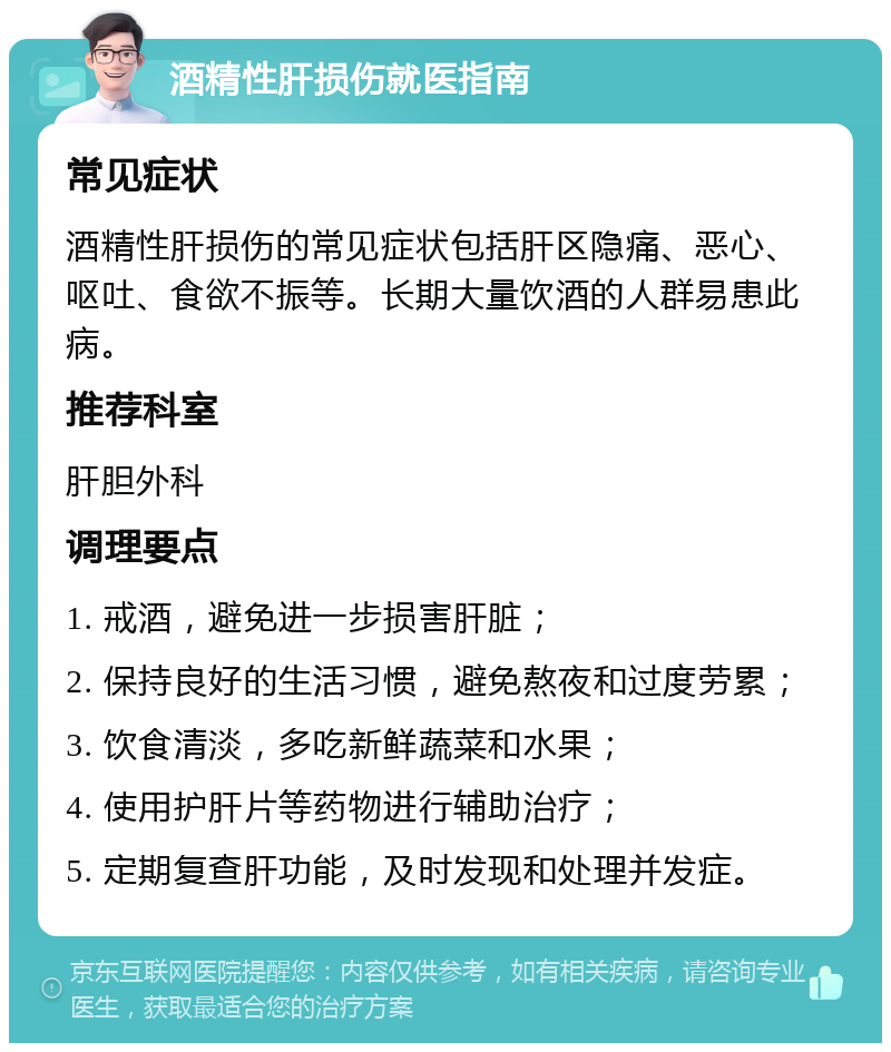 酒精性肝损伤就医指南 常见症状 酒精性肝损伤的常见症状包括肝区隐痛、恶心、呕吐、食欲不振等。长期大量饮酒的人群易患此病。 推荐科室 肝胆外科 调理要点 1. 戒酒，避免进一步损害肝脏； 2. 保持良好的生活习惯，避免熬夜和过度劳累； 3. 饮食清淡，多吃新鲜蔬菜和水果； 4. 使用护肝片等药物进行辅助治疗； 5. 定期复查肝功能，及时发现和处理并发症。