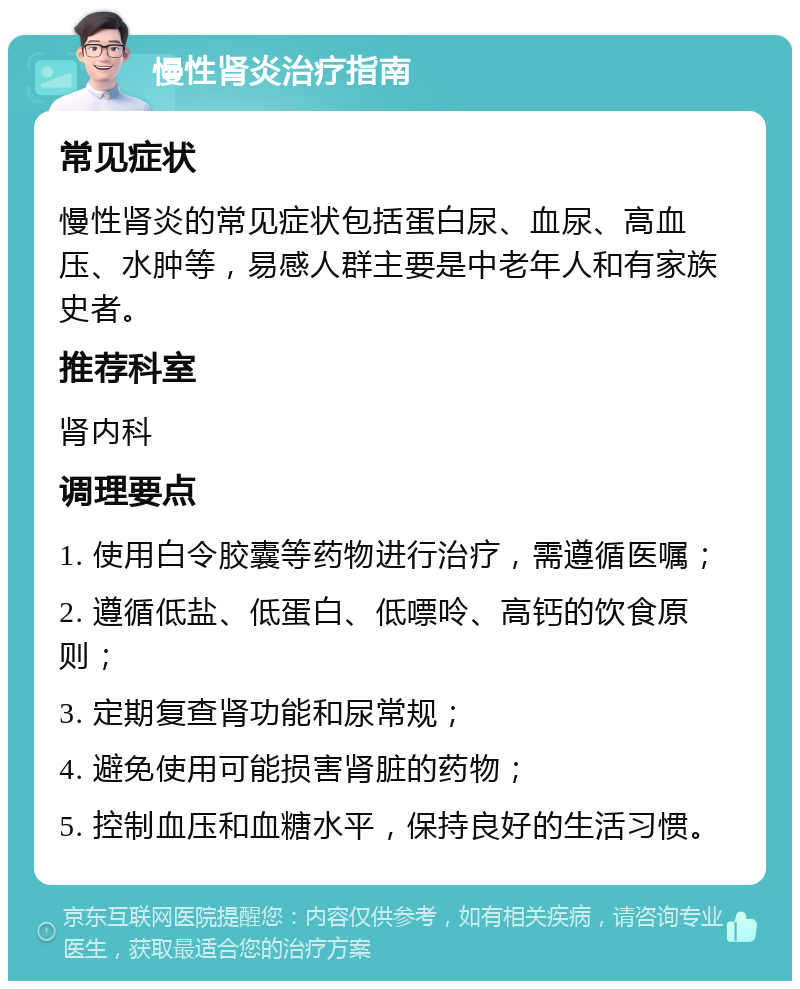 慢性肾炎治疗指南 常见症状 慢性肾炎的常见症状包括蛋白尿、血尿、高血压、水肿等，易感人群主要是中老年人和有家族史者。 推荐科室 肾内科 调理要点 1. 使用白令胶囊等药物进行治疗，需遵循医嘱； 2. 遵循低盐、低蛋白、低嘌呤、高钙的饮食原则； 3. 定期复查肾功能和尿常规； 4. 避免使用可能损害肾脏的药物； 5. 控制血压和血糖水平，保持良好的生活习惯。