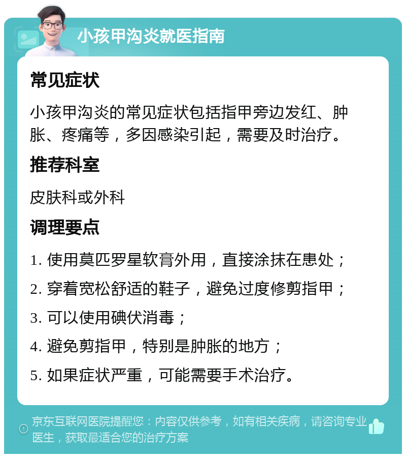 小孩甲沟炎就医指南 常见症状 小孩甲沟炎的常见症状包括指甲旁边发红、肿胀、疼痛等，多因感染引起，需要及时治疗。 推荐科室 皮肤科或外科 调理要点 1. 使用莫匹罗星软膏外用，直接涂抹在患处； 2. 穿着宽松舒适的鞋子，避免过度修剪指甲； 3. 可以使用碘伏消毒； 4. 避免剪指甲，特别是肿胀的地方； 5. 如果症状严重，可能需要手术治疗。