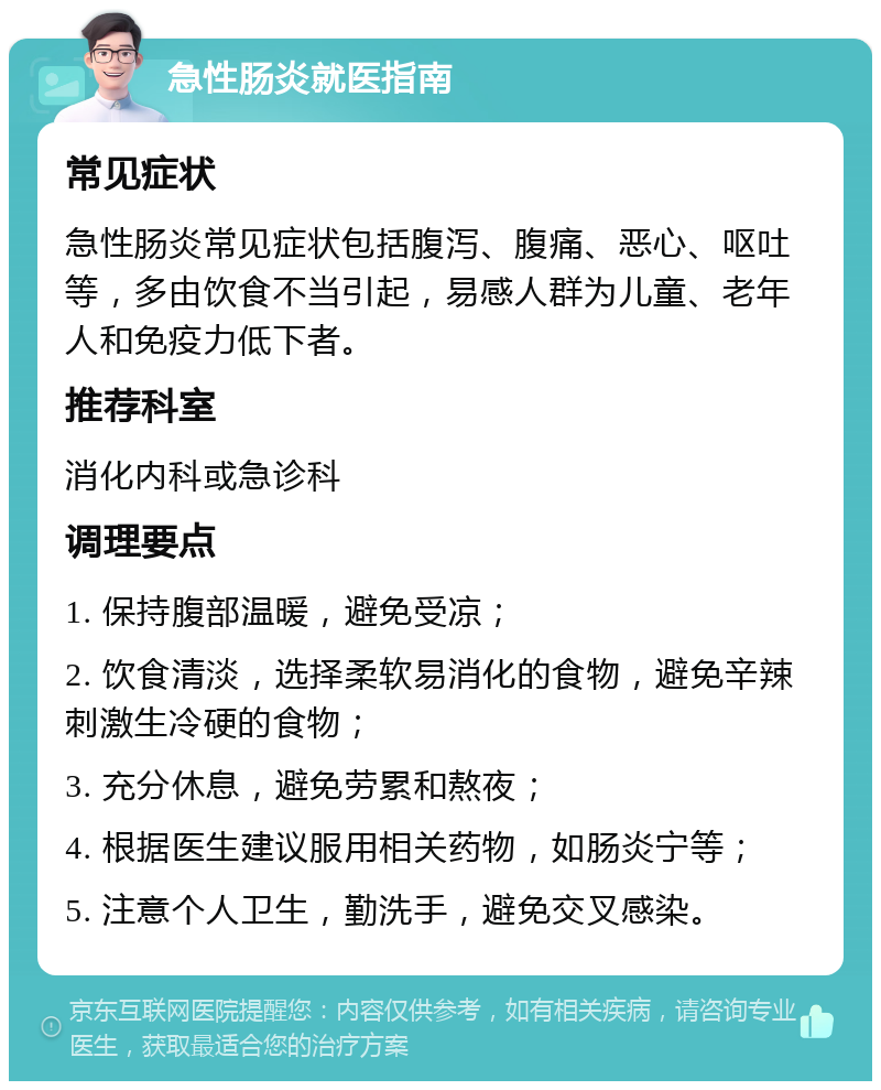 急性肠炎就医指南 常见症状 急性肠炎常见症状包括腹泻、腹痛、恶心、呕吐等，多由饮食不当引起，易感人群为儿童、老年人和免疫力低下者。 推荐科室 消化内科或急诊科 调理要点 1. 保持腹部温暖，避免受凉； 2. 饮食清淡，选择柔软易消化的食物，避免辛辣刺激生冷硬的食物； 3. 充分休息，避免劳累和熬夜； 4. 根据医生建议服用相关药物，如肠炎宁等； 5. 注意个人卫生，勤洗手，避免交叉感染。