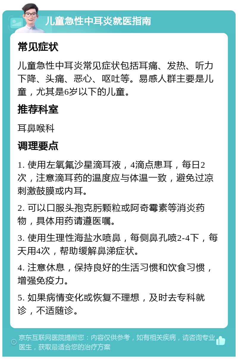 儿童急性中耳炎就医指南 常见症状 儿童急性中耳炎常见症状包括耳痛、发热、听力下降、头痛、恶心、呕吐等。易感人群主要是儿童，尤其是6岁以下的儿童。 推荐科室 耳鼻喉科 调理要点 1. 使用左氧氟沙星滴耳液，4滴点患耳，每日2次，注意滴耳药的温度应与体温一致，避免过凉刺激鼓膜或内耳。 2. 可以口服头孢克肟颗粒或阿奇霉素等消炎药物，具体用药请遵医嘱。 3. 使用生理性海盐水喷鼻，每侧鼻孔喷2-4下，每天用4次，帮助缓解鼻涕症状。 4. 注意休息，保持良好的生活习惯和饮食习惯，增强免疫力。 5. 如果病情变化或恢复不理想，及时去专科就诊，不适随诊。