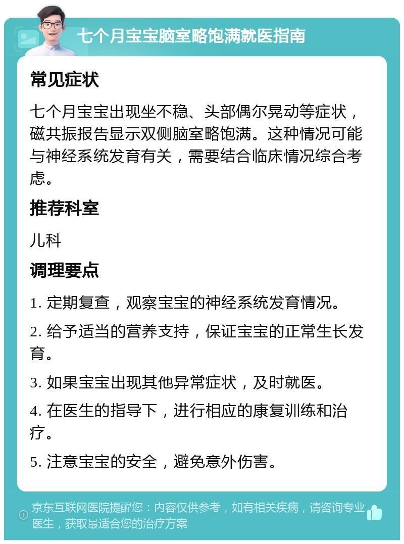 七个月宝宝脑室略饱满就医指南 常见症状 七个月宝宝出现坐不稳、头部偶尔晃动等症状，磁共振报告显示双侧脑室略饱满。这种情况可能与神经系统发育有关，需要结合临床情况综合考虑。 推荐科室 儿科 调理要点 1. 定期复查，观察宝宝的神经系统发育情况。 2. 给予适当的营养支持，保证宝宝的正常生长发育。 3. 如果宝宝出现其他异常症状，及时就医。 4. 在医生的指导下，进行相应的康复训练和治疗。 5. 注意宝宝的安全，避免意外伤害。