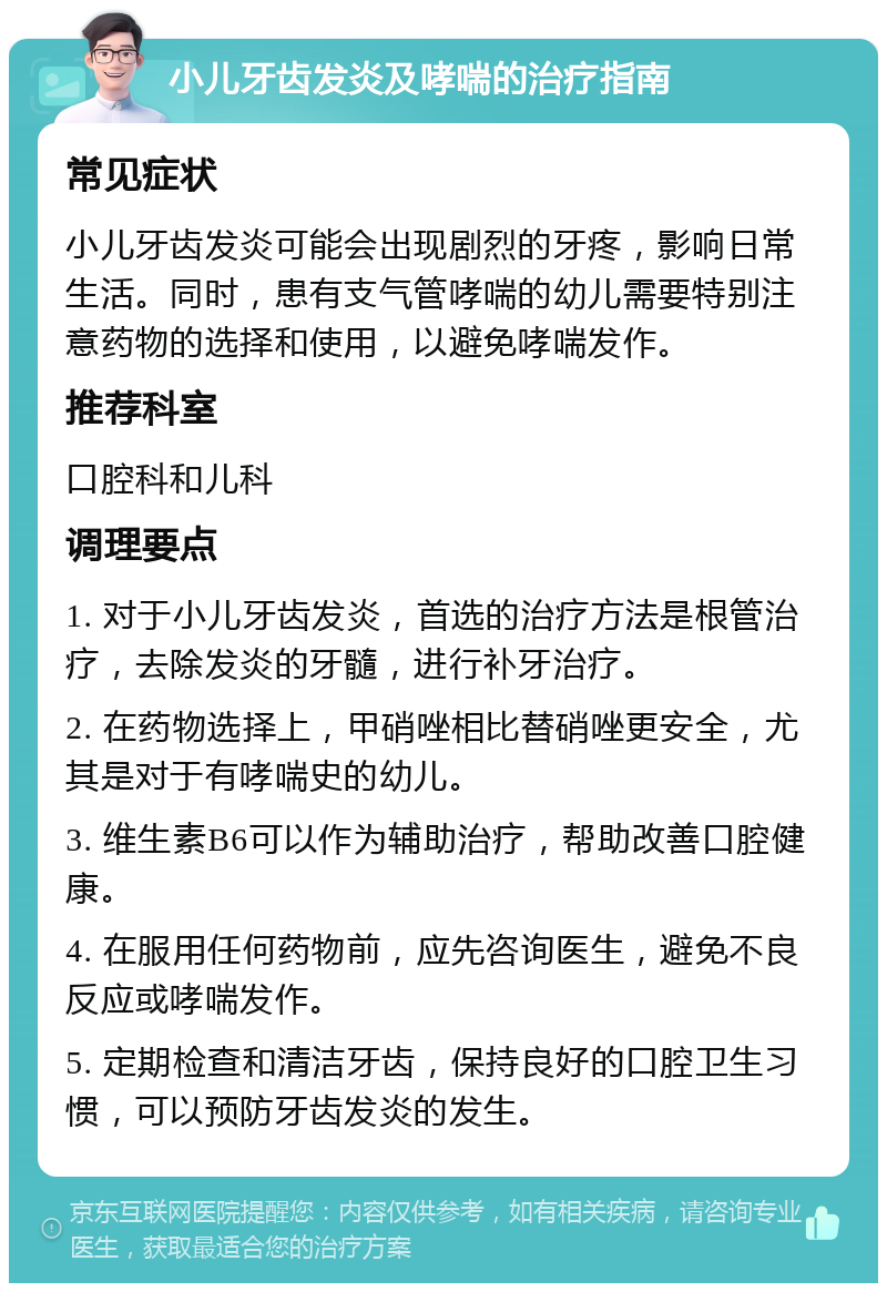 小儿牙齿发炎及哮喘的治疗指南 常见症状 小儿牙齿发炎可能会出现剧烈的牙疼，影响日常生活。同时，患有支气管哮喘的幼儿需要特别注意药物的选择和使用，以避免哮喘发作。 推荐科室 口腔科和儿科 调理要点 1. 对于小儿牙齿发炎，首选的治疗方法是根管治疗，去除发炎的牙髓，进行补牙治疗。 2. 在药物选择上，甲硝唑相比替硝唑更安全，尤其是对于有哮喘史的幼儿。 3. 维生素B6可以作为辅助治疗，帮助改善口腔健康。 4. 在服用任何药物前，应先咨询医生，避免不良反应或哮喘发作。 5. 定期检查和清洁牙齿，保持良好的口腔卫生习惯，可以预防牙齿发炎的发生。