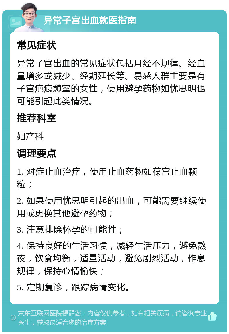 异常子宫出血就医指南 常见症状 异常子宫出血的常见症状包括月经不规律、经血量增多或减少、经期延长等。易感人群主要是有子宫疤痕憩室的女性，使用避孕药物如忧思明也可能引起此类情况。 推荐科室 妇产科 调理要点 1. 对症止血治疗，使用止血药物如葆宫止血颗粒； 2. 如果使用忧思明引起的出血，可能需要继续使用或更换其他避孕药物； 3. 注意排除怀孕的可能性； 4. 保持良好的生活习惯，减轻生活压力，避免熬夜，饮食均衡，适量活动，避免剧烈活动，作息规律，保持心情愉快； 5. 定期复诊，跟踪病情变化。