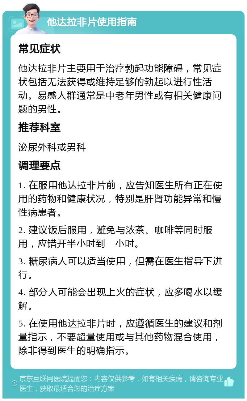 他达拉非片使用指南 常见症状 他达拉非片主要用于治疗勃起功能障碍，常见症状包括无法获得或维持足够的勃起以进行性活动。易感人群通常是中老年男性或有相关健康问题的男性。 推荐科室 泌尿外科或男科 调理要点 1. 在服用他达拉非片前，应告知医生所有正在使用的药物和健康状况，特别是肝肾功能异常和慢性病患者。 2. 建议饭后服用，避免与浓茶、咖啡等同时服用，应错开半小时到一小时。 3. 糖尿病人可以适当使用，但需在医生指导下进行。 4. 部分人可能会出现上火的症状，应多喝水以缓解。 5. 在使用他达拉非片时，应遵循医生的建议和剂量指示，不要超量使用或与其他药物混合使用，除非得到医生的明确指示。