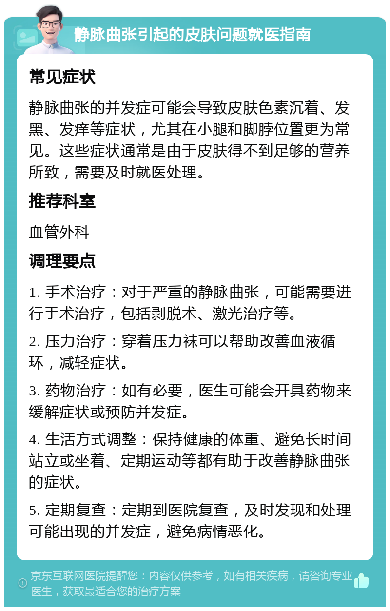 静脉曲张引起的皮肤问题就医指南 常见症状 静脉曲张的并发症可能会导致皮肤色素沉着、发黑、发痒等症状，尤其在小腿和脚脖位置更为常见。这些症状通常是由于皮肤得不到足够的营养所致，需要及时就医处理。 推荐科室 血管外科 调理要点 1. 手术治疗：对于严重的静脉曲张，可能需要进行手术治疗，包括剥脱术、激光治疗等。 2. 压力治疗：穿着压力袜可以帮助改善血液循环，减轻症状。 3. 药物治疗：如有必要，医生可能会开具药物来缓解症状或预防并发症。 4. 生活方式调整：保持健康的体重、避免长时间站立或坐着、定期运动等都有助于改善静脉曲张的症状。 5. 定期复查：定期到医院复查，及时发现和处理可能出现的并发症，避免病情恶化。