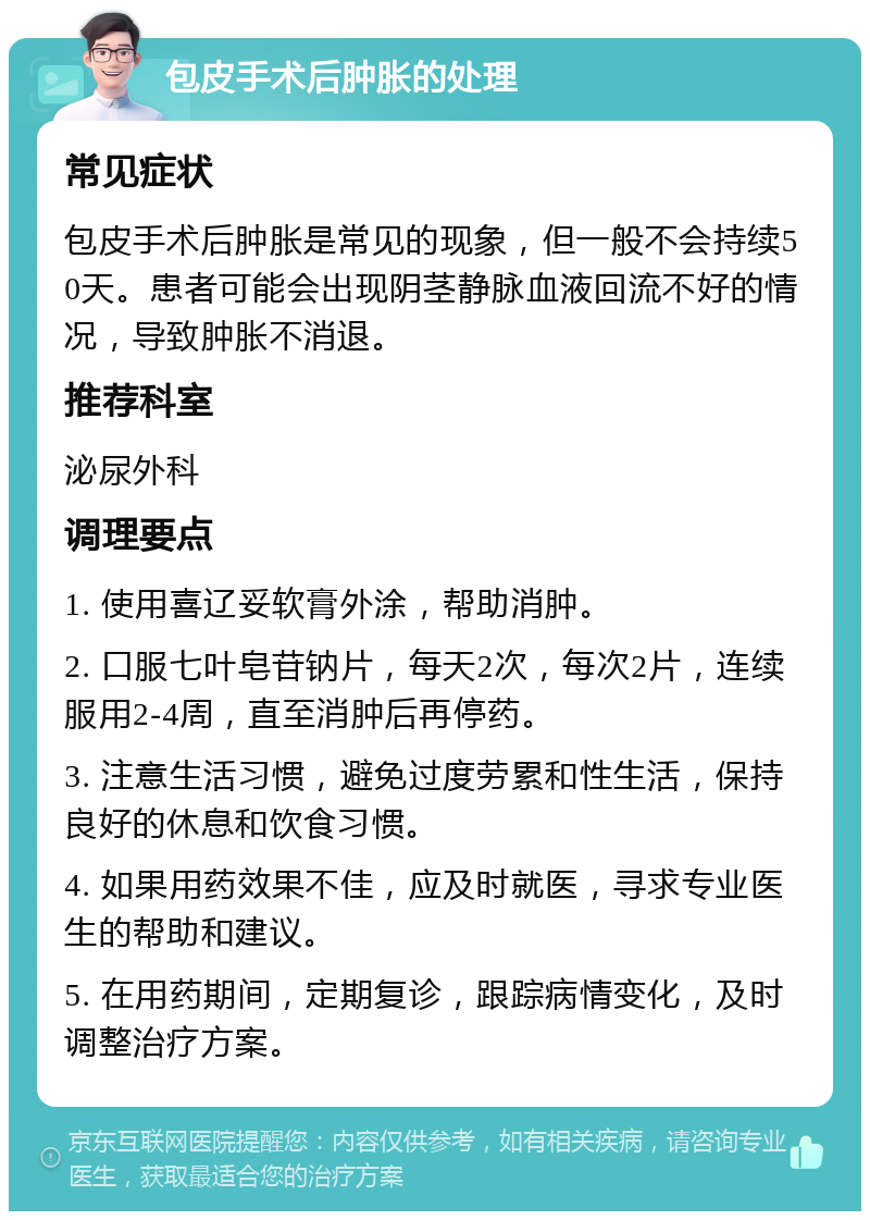 包皮手术后肿胀的处理 常见症状 包皮手术后肿胀是常见的现象，但一般不会持续50天。患者可能会出现阴茎静脉血液回流不好的情况，导致肿胀不消退。 推荐科室 泌尿外科 调理要点 1. 使用喜辽妥软膏外涂，帮助消肿。 2. 口服七叶皂苷钠片，每天2次，每次2片，连续服用2-4周，直至消肿后再停药。 3. 注意生活习惯，避免过度劳累和性生活，保持良好的休息和饮食习惯。 4. 如果用药效果不佳，应及时就医，寻求专业医生的帮助和建议。 5. 在用药期间，定期复诊，跟踪病情变化，及时调整治疗方案。