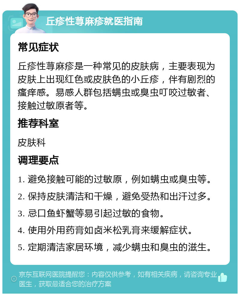 丘疹性荨麻疹就医指南 常见症状 丘疹性荨麻疹是一种常见的皮肤病，主要表现为皮肤上出现红色或皮肤色的小丘疹，伴有剧烈的瘙痒感。易感人群包括螨虫或臭虫叮咬过敏者、接触过敏原者等。 推荐科室 皮肤科 调理要点 1. 避免接触可能的过敏原，例如螨虫或臭虫等。 2. 保持皮肤清洁和干燥，避免受热和出汗过多。 3. 忌口鱼虾蟹等易引起过敏的食物。 4. 使用外用药膏如卤米松乳膏来缓解症状。 5. 定期清洁家居环境，减少螨虫和臭虫的滋生。