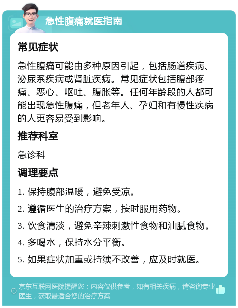 急性腹痛就医指南 常见症状 急性腹痛可能由多种原因引起，包括肠道疾病、泌尿系疾病或肾脏疾病。常见症状包括腹部疼痛、恶心、呕吐、腹胀等。任何年龄段的人都可能出现急性腹痛，但老年人、孕妇和有慢性疾病的人更容易受到影响。 推荐科室 急诊科 调理要点 1. 保持腹部温暖，避免受凉。 2. 遵循医生的治疗方案，按时服用药物。 3. 饮食清淡，避免辛辣刺激性食物和油腻食物。 4. 多喝水，保持水分平衡。 5. 如果症状加重或持续不改善，应及时就医。