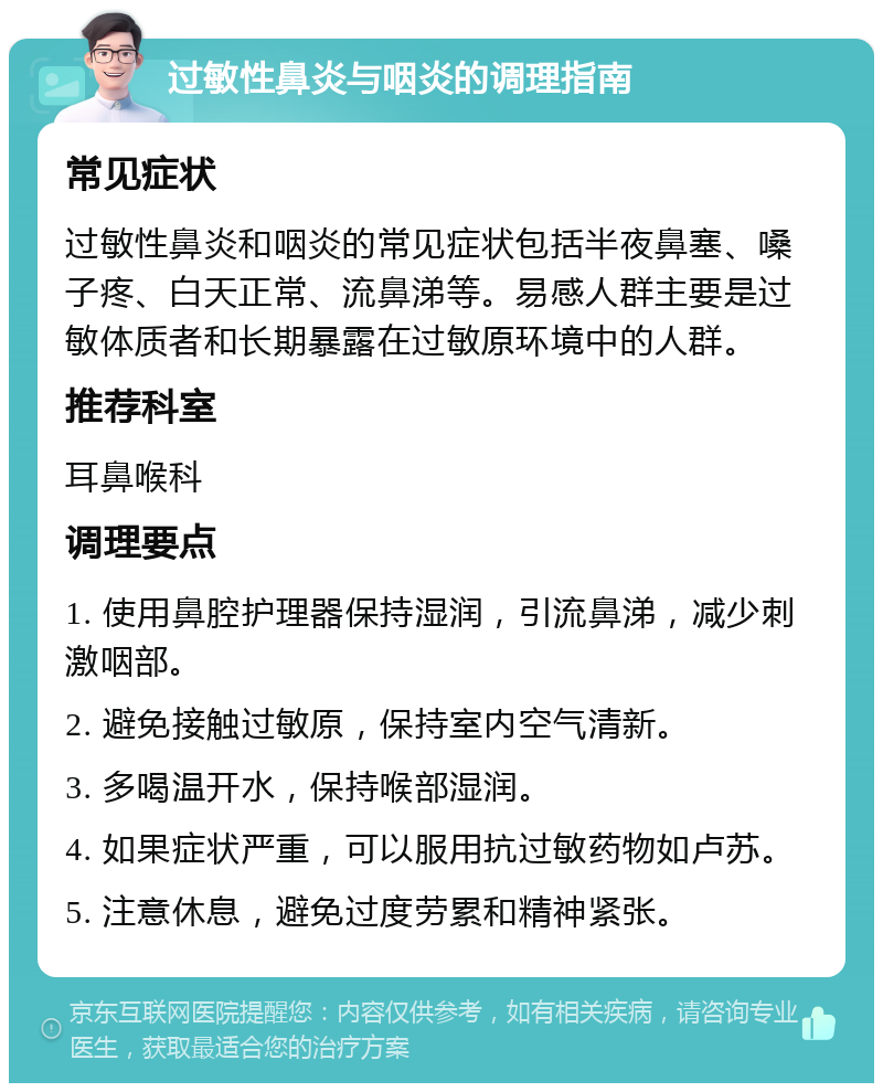 过敏性鼻炎与咽炎的调理指南 常见症状 过敏性鼻炎和咽炎的常见症状包括半夜鼻塞、嗓子疼、白天正常、流鼻涕等。易感人群主要是过敏体质者和长期暴露在过敏原环境中的人群。 推荐科室 耳鼻喉科 调理要点 1. 使用鼻腔护理器保持湿润，引流鼻涕，减少刺激咽部。 2. 避免接触过敏原，保持室内空气清新。 3. 多喝温开水，保持喉部湿润。 4. 如果症状严重，可以服用抗过敏药物如卢苏。 5. 注意休息，避免过度劳累和精神紧张。