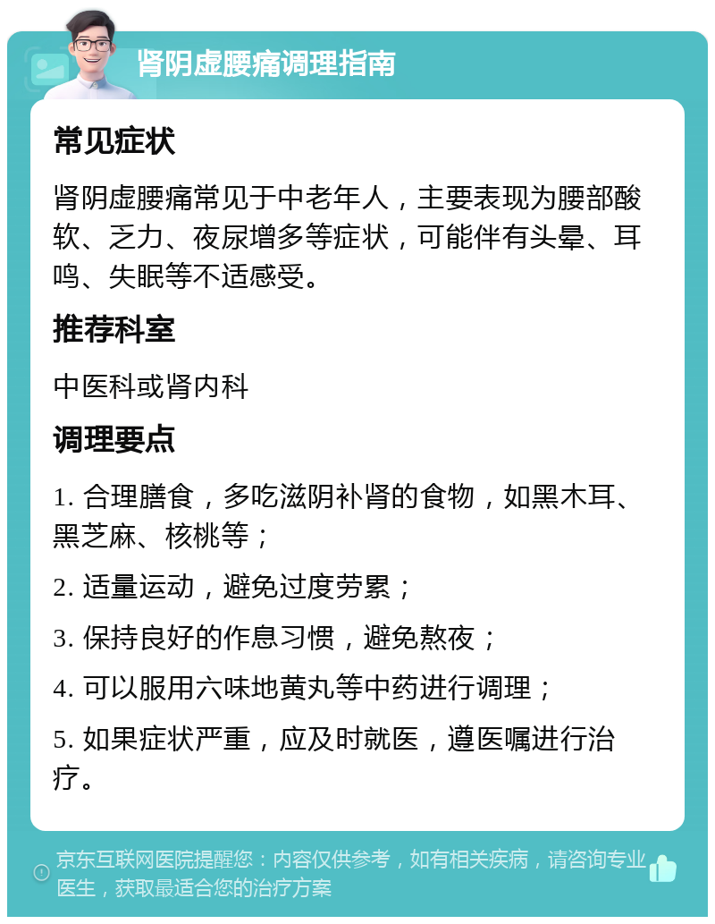 肾阴虚腰痛调理指南 常见症状 肾阴虚腰痛常见于中老年人，主要表现为腰部酸软、乏力、夜尿增多等症状，可能伴有头晕、耳鸣、失眠等不适感受。 推荐科室 中医科或肾内科 调理要点 1. 合理膳食，多吃滋阴补肾的食物，如黑木耳、黑芝麻、核桃等； 2. 适量运动，避免过度劳累； 3. 保持良好的作息习惯，避免熬夜； 4. 可以服用六味地黄丸等中药进行调理； 5. 如果症状严重，应及时就医，遵医嘱进行治疗。