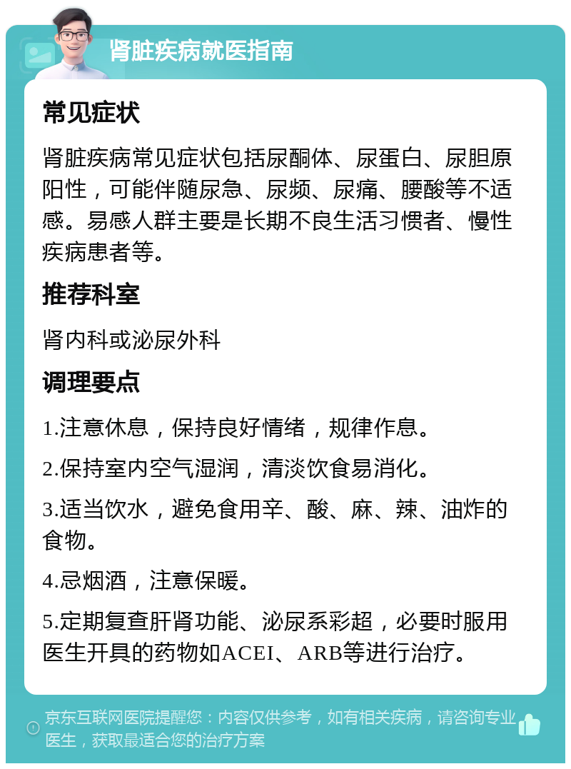 肾脏疾病就医指南 常见症状 肾脏疾病常见症状包括尿酮体、尿蛋白、尿胆原阳性，可能伴随尿急、尿频、尿痛、腰酸等不适感。易感人群主要是长期不良生活习惯者、慢性疾病患者等。 推荐科室 肾内科或泌尿外科 调理要点 1.注意休息，保持良好情绪，规律作息。 2.保持室内空气湿润，清淡饮食易消化。 3.适当饮水，避免食用辛、酸、麻、辣、油炸的食物。 4.忌烟酒，注意保暖。 5.定期复查肝肾功能、泌尿系彩超，必要时服用医生开具的药物如ACEI、ARB等进行治疗。