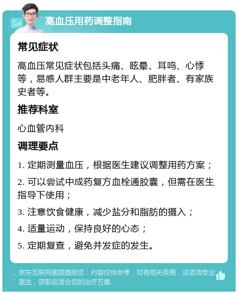 高血压用药调整指南 常见症状 高血压常见症状包括头痛、眩晕、耳鸣、心悸等，易感人群主要是中老年人、肥胖者、有家族史者等。 推荐科室 心血管内科 调理要点 1. 定期测量血压，根据医生建议调整用药方案； 2. 可以尝试中成药复方血栓通胶囊，但需在医生指导下使用； 3. 注意饮食健康，减少盐分和脂肪的摄入； 4. 适量运动，保持良好的心态； 5. 定期复查，避免并发症的发生。