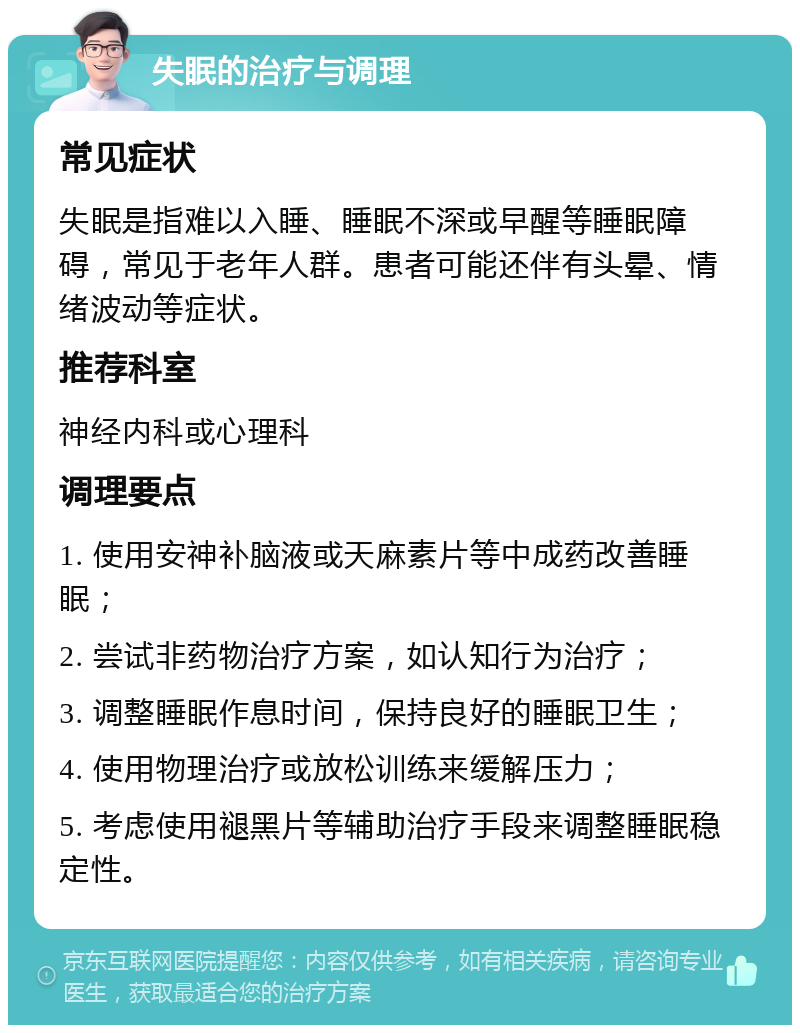 失眠的治疗与调理 常见症状 失眠是指难以入睡、睡眠不深或早醒等睡眠障碍，常见于老年人群。患者可能还伴有头晕、情绪波动等症状。 推荐科室 神经内科或心理科 调理要点 1. 使用安神补脑液或天麻素片等中成药改善睡眠； 2. 尝试非药物治疗方案，如认知行为治疗； 3. 调整睡眠作息时间，保持良好的睡眠卫生； 4. 使用物理治疗或放松训练来缓解压力； 5. 考虑使用褪黑片等辅助治疗手段来调整睡眠稳定性。