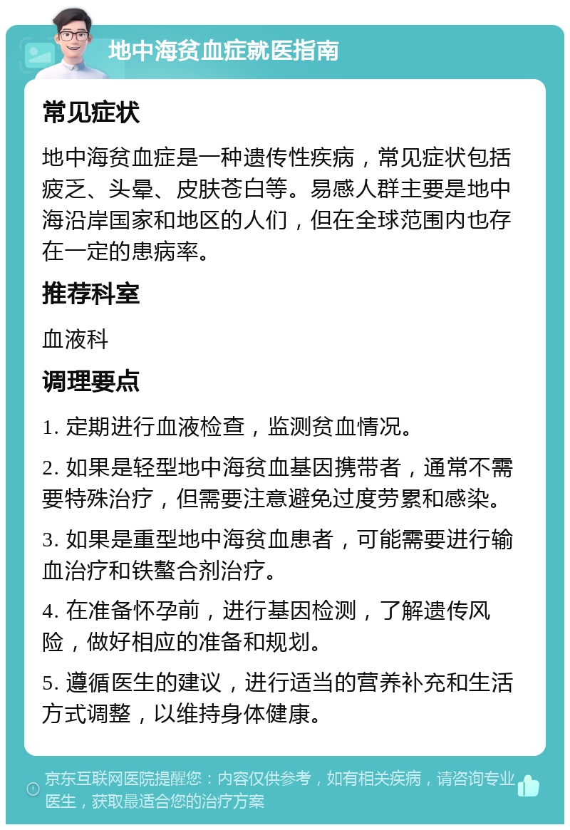 地中海贫血症就医指南 常见症状 地中海贫血症是一种遗传性疾病，常见症状包括疲乏、头晕、皮肤苍白等。易感人群主要是地中海沿岸国家和地区的人们，但在全球范围内也存在一定的患病率。 推荐科室 血液科 调理要点 1. 定期进行血液检查，监测贫血情况。 2. 如果是轻型地中海贫血基因携带者，通常不需要特殊治疗，但需要注意避免过度劳累和感染。 3. 如果是重型地中海贫血患者，可能需要进行输血治疗和铁螯合剂治疗。 4. 在准备怀孕前，进行基因检测，了解遗传风险，做好相应的准备和规划。 5. 遵循医生的建议，进行适当的营养补充和生活方式调整，以维持身体健康。