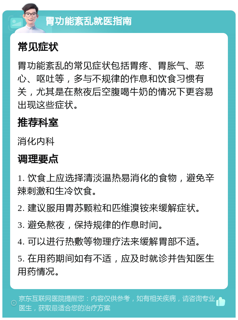 胃功能紊乱就医指南 常见症状 胃功能紊乱的常见症状包括胃疼、胃胀气、恶心、呕吐等，多与不规律的作息和饮食习惯有关，尤其是在熬夜后空腹喝牛奶的情况下更容易出现这些症状。 推荐科室 消化内科 调理要点 1. 饮食上应选择清淡温热易消化的食物，避免辛辣刺激和生冷饮食。 2. 建议服用胃苏颗粒和匹维溴铵来缓解症状。 3. 避免熬夜，保持规律的作息时间。 4. 可以进行热敷等物理疗法来缓解胃部不适。 5. 在用药期间如有不适，应及时就诊并告知医生用药情况。