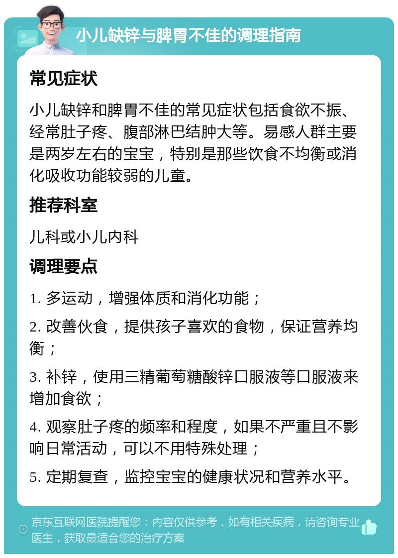 小儿缺锌与脾胃不佳的调理指南 常见症状 小儿缺锌和脾胃不佳的常见症状包括食欲不振、经常肚子疼、腹部淋巴结肿大等。易感人群主要是两岁左右的宝宝，特别是那些饮食不均衡或消化吸收功能较弱的儿童。 推荐科室 儿科或小儿内科 调理要点 1. 多运动，增强体质和消化功能； 2. 改善伙食，提供孩子喜欢的食物，保证营养均衡； 3. 补锌，使用三精葡萄糖酸锌口服液等口服液来增加食欲； 4. 观察肚子疼的频率和程度，如果不严重且不影响日常活动，可以不用特殊处理； 5. 定期复查，监控宝宝的健康状况和营养水平。