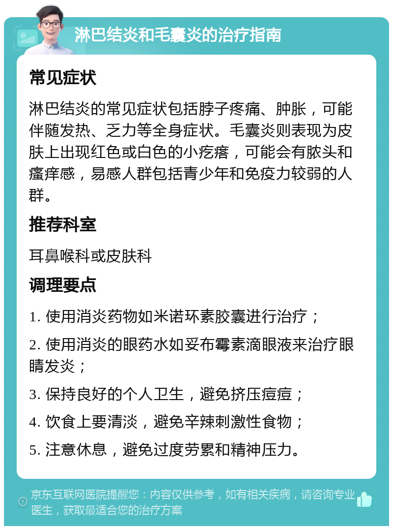 淋巴结炎和毛囊炎的治疗指南 常见症状 淋巴结炎的常见症状包括脖子疼痛、肿胀，可能伴随发热、乏力等全身症状。毛囊炎则表现为皮肤上出现红色或白色的小疙瘩，可能会有脓头和瘙痒感，易感人群包括青少年和免疫力较弱的人群。 推荐科室 耳鼻喉科或皮肤科 调理要点 1. 使用消炎药物如米诺环素胶囊进行治疗； 2. 使用消炎的眼药水如妥布霉素滴眼液来治疗眼睛发炎； 3. 保持良好的个人卫生，避免挤压痘痘； 4. 饮食上要清淡，避免辛辣刺激性食物； 5. 注意休息，避免过度劳累和精神压力。