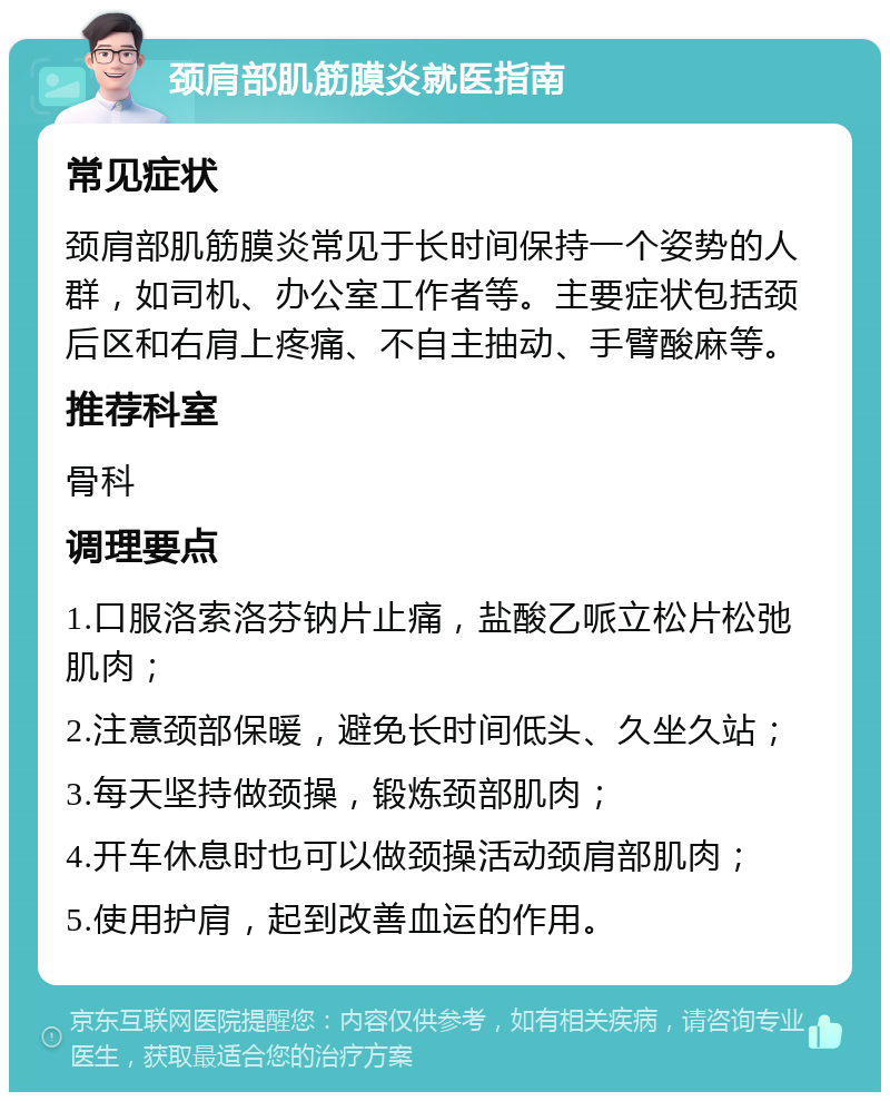 颈肩部肌筋膜炎就医指南 常见症状 颈肩部肌筋膜炎常见于长时间保持一个姿势的人群，如司机、办公室工作者等。主要症状包括颈后区和右肩上疼痛、不自主抽动、手臂酸麻等。 推荐科室 骨科 调理要点 1.口服洛索洛芬钠片止痛，盐酸乙哌立松片松弛肌肉； 2.注意颈部保暖，避免长时间低头、久坐久站； 3.每天坚持做颈操，锻炼颈部肌肉； 4.开车休息时也可以做颈操活动颈肩部肌肉； 5.使用护肩，起到改善血运的作用。