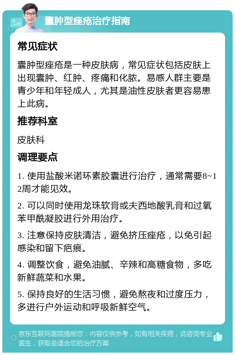 囊肿型痤疮治疗指南 常见症状 囊肿型痤疮是一种皮肤病，常见症状包括皮肤上出现囊肿、红肿、疼痛和化脓。易感人群主要是青少年和年轻成人，尤其是油性皮肤者更容易患上此病。 推荐科室 皮肤科 调理要点 1. 使用盐酸米诺环素胶囊进行治疗，通常需要8~12周才能见效。 2. 可以同时使用龙珠软膏或夫西地酸乳膏和过氧苯甲酰凝胶进行外用治疗。 3. 注意保持皮肤清洁，避免挤压痤疮，以免引起感染和留下疤痕。 4. 调整饮食，避免油腻、辛辣和高糖食物，多吃新鲜蔬菜和水果。 5. 保持良好的生活习惯，避免熬夜和过度压力，多进行户外运动和呼吸新鲜空气。