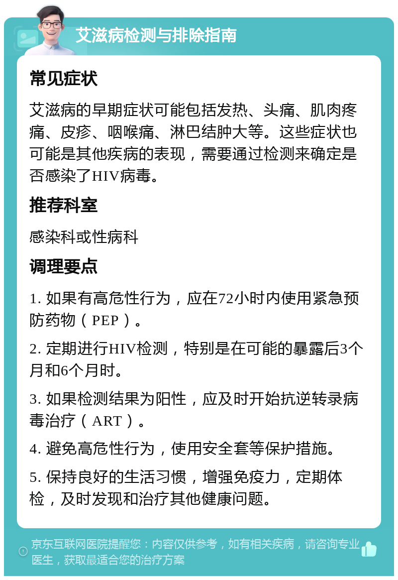 艾滋病检测与排除指南 常见症状 艾滋病的早期症状可能包括发热、头痛、肌肉疼痛、皮疹、咽喉痛、淋巴结肿大等。这些症状也可能是其他疾病的表现，需要通过检测来确定是否感染了HIV病毒。 推荐科室 感染科或性病科 调理要点 1. 如果有高危性行为，应在72小时内使用紧急预防药物（PEP）。 2. 定期进行HIV检测，特别是在可能的暴露后3个月和6个月时。 3. 如果检测结果为阳性，应及时开始抗逆转录病毒治疗（ART）。 4. 避免高危性行为，使用安全套等保护措施。 5. 保持良好的生活习惯，增强免疫力，定期体检，及时发现和治疗其他健康问题。