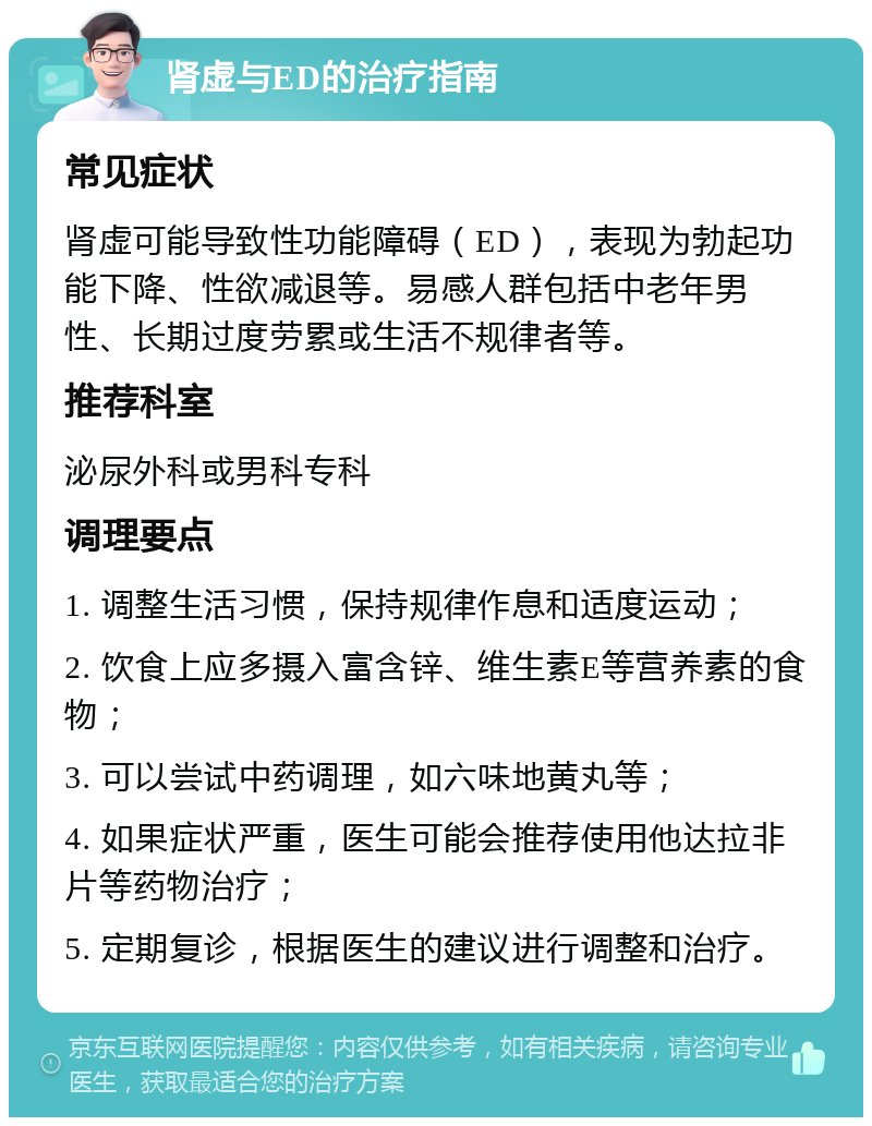 肾虚与ED的治疗指南 常见症状 肾虚可能导致性功能障碍（ED），表现为勃起功能下降、性欲减退等。易感人群包括中老年男性、长期过度劳累或生活不规律者等。 推荐科室 泌尿外科或男科专科 调理要点 1. 调整生活习惯，保持规律作息和适度运动； 2. 饮食上应多摄入富含锌、维生素E等营养素的食物； 3. 可以尝试中药调理，如六味地黄丸等； 4. 如果症状严重，医生可能会推荐使用他达拉非片等药物治疗； 5. 定期复诊，根据医生的建议进行调整和治疗。