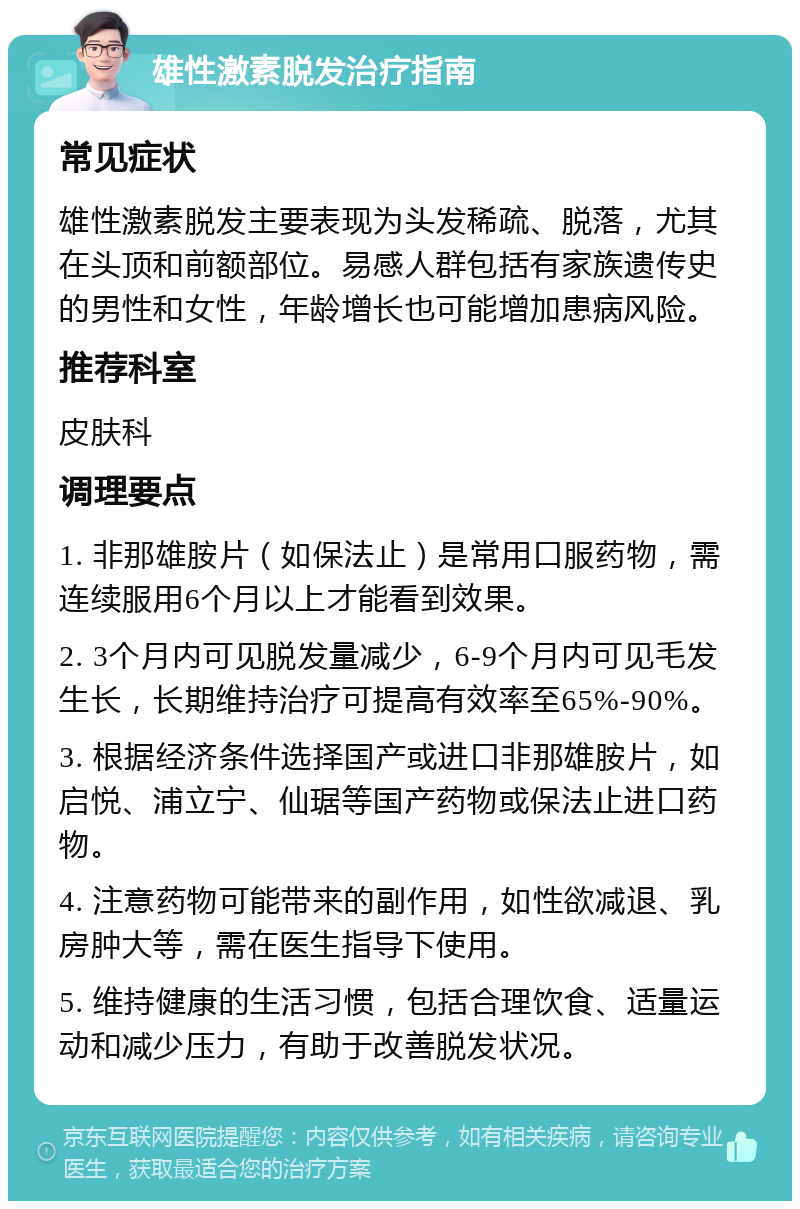 雄性激素脱发治疗指南 常见症状 雄性激素脱发主要表现为头发稀疏、脱落，尤其在头顶和前额部位。易感人群包括有家族遗传史的男性和女性，年龄增长也可能增加患病风险。 推荐科室 皮肤科 调理要点 1. 非那雄胺片（如保法止）是常用口服药物，需连续服用6个月以上才能看到效果。 2. 3个月内可见脱发量减少，6-9个月内可见毛发生长，长期维持治疗可提高有效率至65%-90%。 3. 根据经济条件选择国产或进口非那雄胺片，如启悦、浦立宁、仙琚等国产药物或保法止进口药物。 4. 注意药物可能带来的副作用，如性欲减退、乳房肿大等，需在医生指导下使用。 5. 维持健康的生活习惯，包括合理饮食、适量运动和减少压力，有助于改善脱发状况。