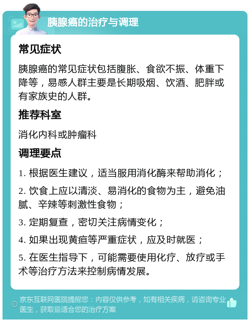 胰腺癌的治疗与调理 常见症状 胰腺癌的常见症状包括腹胀、食欲不振、体重下降等，易感人群主要是长期吸烟、饮酒、肥胖或有家族史的人群。 推荐科室 消化内科或肿瘤科 调理要点 1. 根据医生建议，适当服用消化酶来帮助消化； 2. 饮食上应以清淡、易消化的食物为主，避免油腻、辛辣等刺激性食物； 3. 定期复查，密切关注病情变化； 4. 如果出现黄疸等严重症状，应及时就医； 5. 在医生指导下，可能需要使用化疗、放疗或手术等治疗方法来控制病情发展。