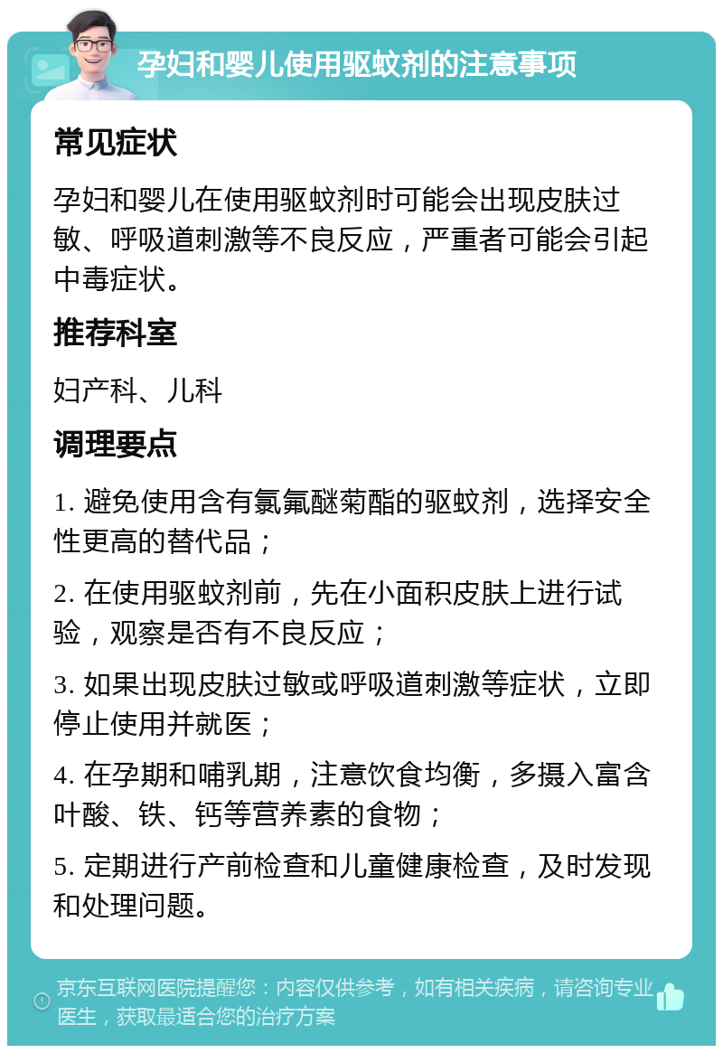 孕妇和婴儿使用驱蚊剂的注意事项 常见症状 孕妇和婴儿在使用驱蚊剂时可能会出现皮肤过敏、呼吸道刺激等不良反应，严重者可能会引起中毒症状。 推荐科室 妇产科、儿科 调理要点 1. 避免使用含有氯氟醚菊酯的驱蚊剂，选择安全性更高的替代品； 2. 在使用驱蚊剂前，先在小面积皮肤上进行试验，观察是否有不良反应； 3. 如果出现皮肤过敏或呼吸道刺激等症状，立即停止使用并就医； 4. 在孕期和哺乳期，注意饮食均衡，多摄入富含叶酸、铁、钙等营养素的食物； 5. 定期进行产前检查和儿童健康检查，及时发现和处理问题。