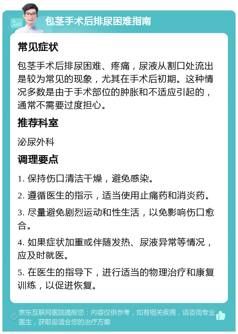 包茎手术后排尿困难指南 常见症状 包茎手术后排尿困难、疼痛，尿液从割口处流出是较为常见的现象，尤其在手术后初期。这种情况多数是由于手术部位的肿胀和不适应引起的，通常不需要过度担心。 推荐科室 泌尿外科 调理要点 1. 保持伤口清洁干燥，避免感染。 2. 遵循医生的指示，适当使用止痛药和消炎药。 3. 尽量避免剧烈运动和性生活，以免影响伤口愈合。 4. 如果症状加重或伴随发热、尿液异常等情况，应及时就医。 5. 在医生的指导下，进行适当的物理治疗和康复训练，以促进恢复。