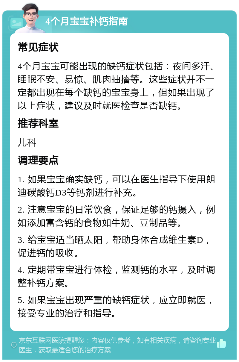 4个月宝宝补钙指南 常见症状 4个月宝宝可能出现的缺钙症状包括：夜间多汗、睡眠不安、易惊、肌肉抽搐等。这些症状并不一定都出现在每个缺钙的宝宝身上，但如果出现了以上症状，建议及时就医检查是否缺钙。 推荐科室 儿科 调理要点 1. 如果宝宝确实缺钙，可以在医生指导下使用朗迪碳酸钙D3等钙剂进行补充。 2. 注意宝宝的日常饮食，保证足够的钙摄入，例如添加富含钙的食物如牛奶、豆制品等。 3. 给宝宝适当晒太阳，帮助身体合成维生素D，促进钙的吸收。 4. 定期带宝宝进行体检，监测钙的水平，及时调整补钙方案。 5. 如果宝宝出现严重的缺钙症状，应立即就医，接受专业的治疗和指导。