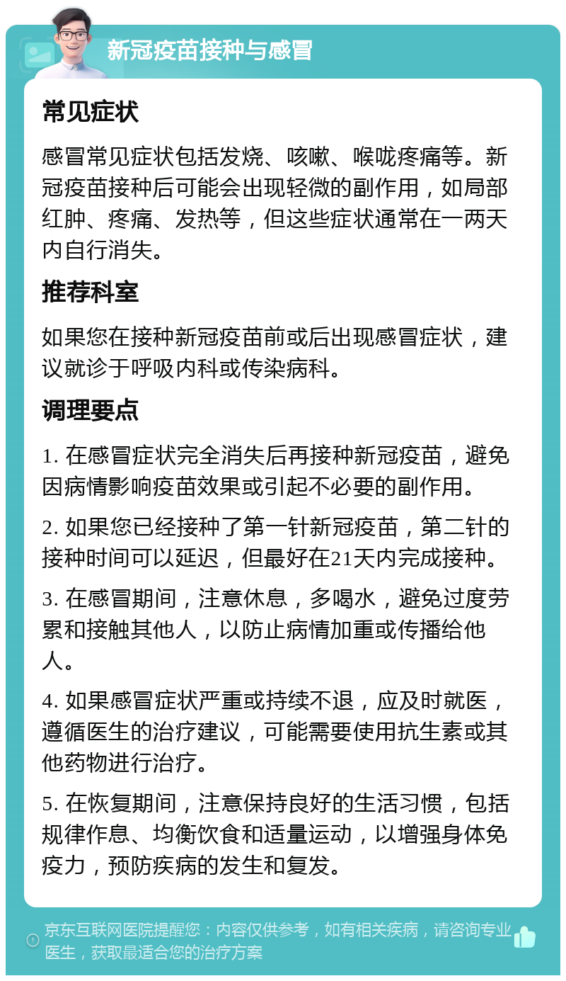 新冠疫苗接种与感冒 常见症状 感冒常见症状包括发烧、咳嗽、喉咙疼痛等。新冠疫苗接种后可能会出现轻微的副作用，如局部红肿、疼痛、发热等，但这些症状通常在一两天内自行消失。 推荐科室 如果您在接种新冠疫苗前或后出现感冒症状，建议就诊于呼吸内科或传染病科。 调理要点 1. 在感冒症状完全消失后再接种新冠疫苗，避免因病情影响疫苗效果或引起不必要的副作用。 2. 如果您已经接种了第一针新冠疫苗，第二针的接种时间可以延迟，但最好在21天内完成接种。 3. 在感冒期间，注意休息，多喝水，避免过度劳累和接触其他人，以防止病情加重或传播给他人。 4. 如果感冒症状严重或持续不退，应及时就医，遵循医生的治疗建议，可能需要使用抗生素或其他药物进行治疗。 5. 在恢复期间，注意保持良好的生活习惯，包括规律作息、均衡饮食和适量运动，以增强身体免疫力，预防疾病的发生和复发。