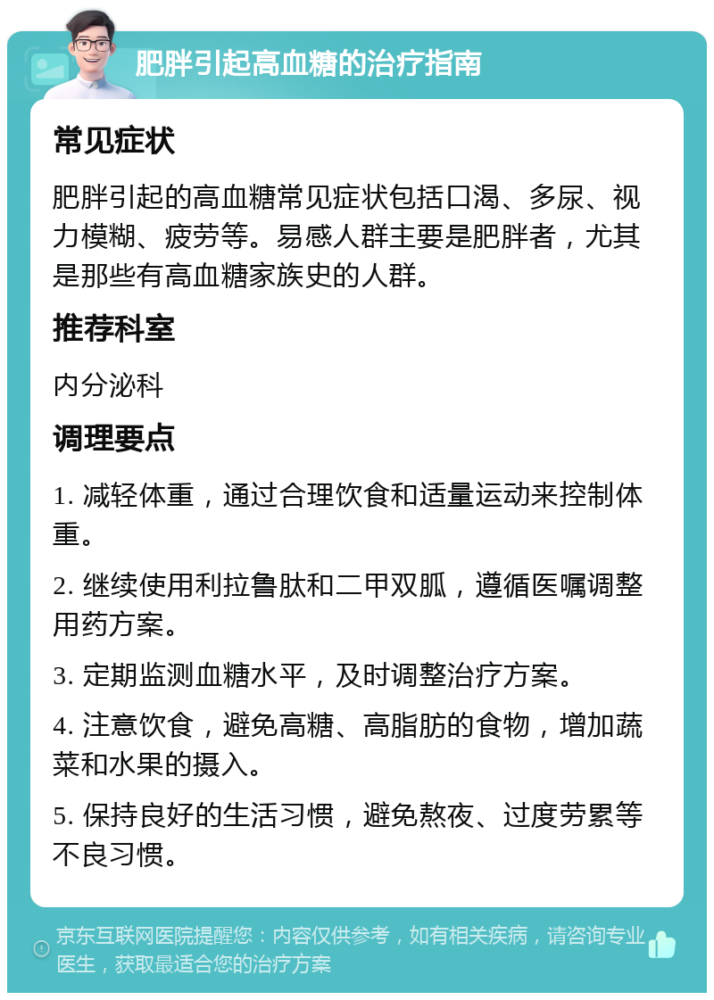 肥胖引起高血糖的治疗指南 常见症状 肥胖引起的高血糖常见症状包括口渴、多尿、视力模糊、疲劳等。易感人群主要是肥胖者，尤其是那些有高血糖家族史的人群。 推荐科室 内分泌科 调理要点 1. 减轻体重，通过合理饮食和适量运动来控制体重。 2. 继续使用利拉鲁肽和二甲双胍，遵循医嘱调整用药方案。 3. 定期监测血糖水平，及时调整治疗方案。 4. 注意饮食，避免高糖、高脂肪的食物，增加蔬菜和水果的摄入。 5. 保持良好的生活习惯，避免熬夜、过度劳累等不良习惯。