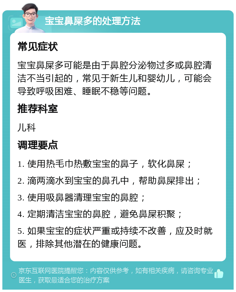 宝宝鼻屎多的处理方法 常见症状 宝宝鼻屎多可能是由于鼻腔分泌物过多或鼻腔清洁不当引起的，常见于新生儿和婴幼儿，可能会导致呼吸困难、睡眠不稳等问题。 推荐科室 儿科 调理要点 1. 使用热毛巾热敷宝宝的鼻子，软化鼻屎； 2. 滴两滴水到宝宝的鼻孔中，帮助鼻屎排出； 3. 使用吸鼻器清理宝宝的鼻腔； 4. 定期清洁宝宝的鼻腔，避免鼻屎积聚； 5. 如果宝宝的症状严重或持续不改善，应及时就医，排除其他潜在的健康问题。