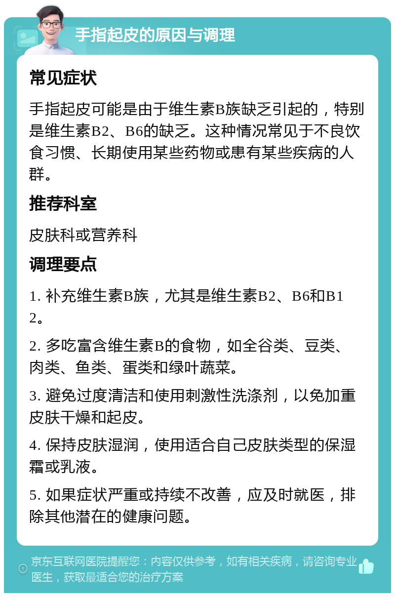 手指起皮的原因与调理 常见症状 手指起皮可能是由于维生素B族缺乏引起的，特别是维生素B2、B6的缺乏。这种情况常见于不良饮食习惯、长期使用某些药物或患有某些疾病的人群。 推荐科室 皮肤科或营养科 调理要点 1. 补充维生素B族，尤其是维生素B2、B6和B12。 2. 多吃富含维生素B的食物，如全谷类、豆类、肉类、鱼类、蛋类和绿叶蔬菜。 3. 避免过度清洁和使用刺激性洗涤剂，以免加重皮肤干燥和起皮。 4. 保持皮肤湿润，使用适合自己皮肤类型的保湿霜或乳液。 5. 如果症状严重或持续不改善，应及时就医，排除其他潜在的健康问题。