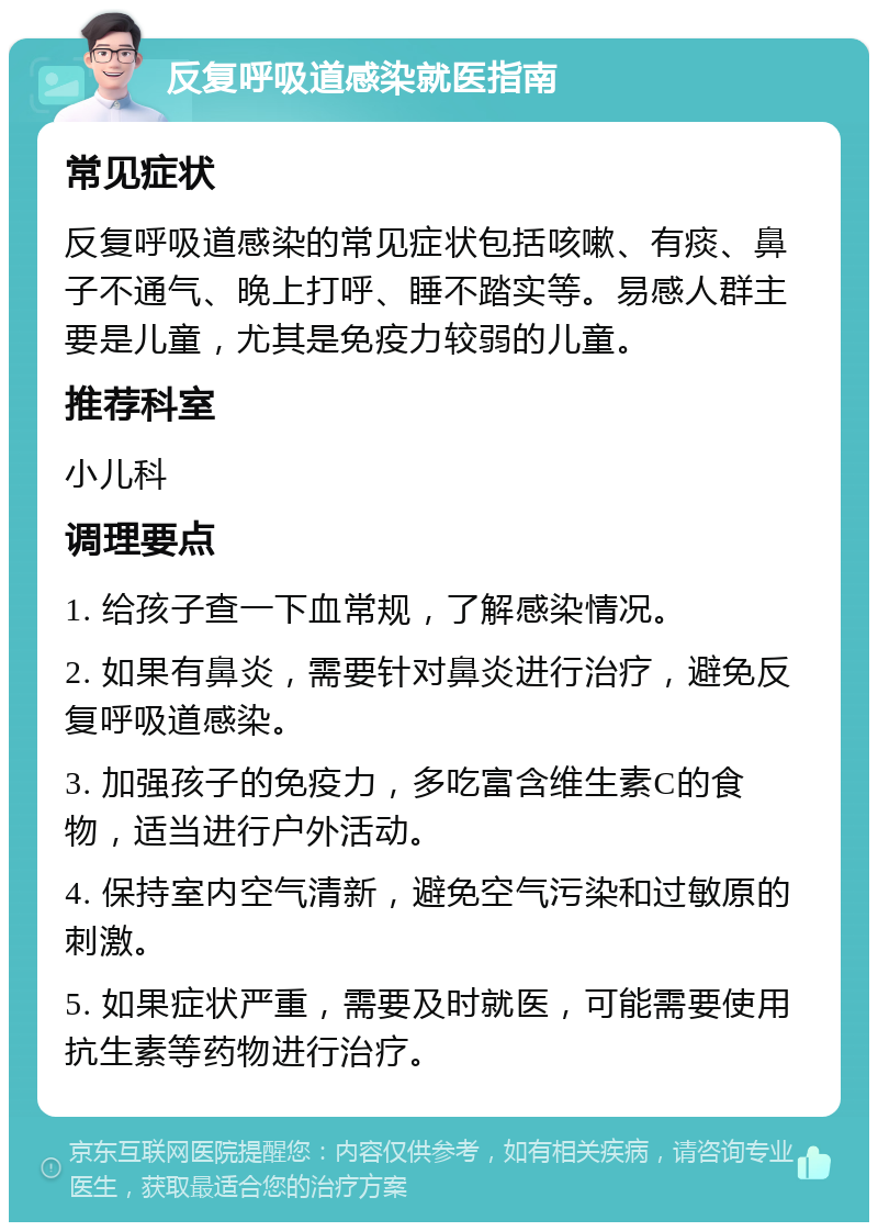 反复呼吸道感染就医指南 常见症状 反复呼吸道感染的常见症状包括咳嗽、有痰、鼻子不通气、晚上打呼、睡不踏实等。易感人群主要是儿童，尤其是免疫力较弱的儿童。 推荐科室 小儿科 调理要点 1. 给孩子查一下血常规，了解感染情况。 2. 如果有鼻炎，需要针对鼻炎进行治疗，避免反复呼吸道感染。 3. 加强孩子的免疫力，多吃富含维生素C的食物，适当进行户外活动。 4. 保持室内空气清新，避免空气污染和过敏原的刺激。 5. 如果症状严重，需要及时就医，可能需要使用抗生素等药物进行治疗。