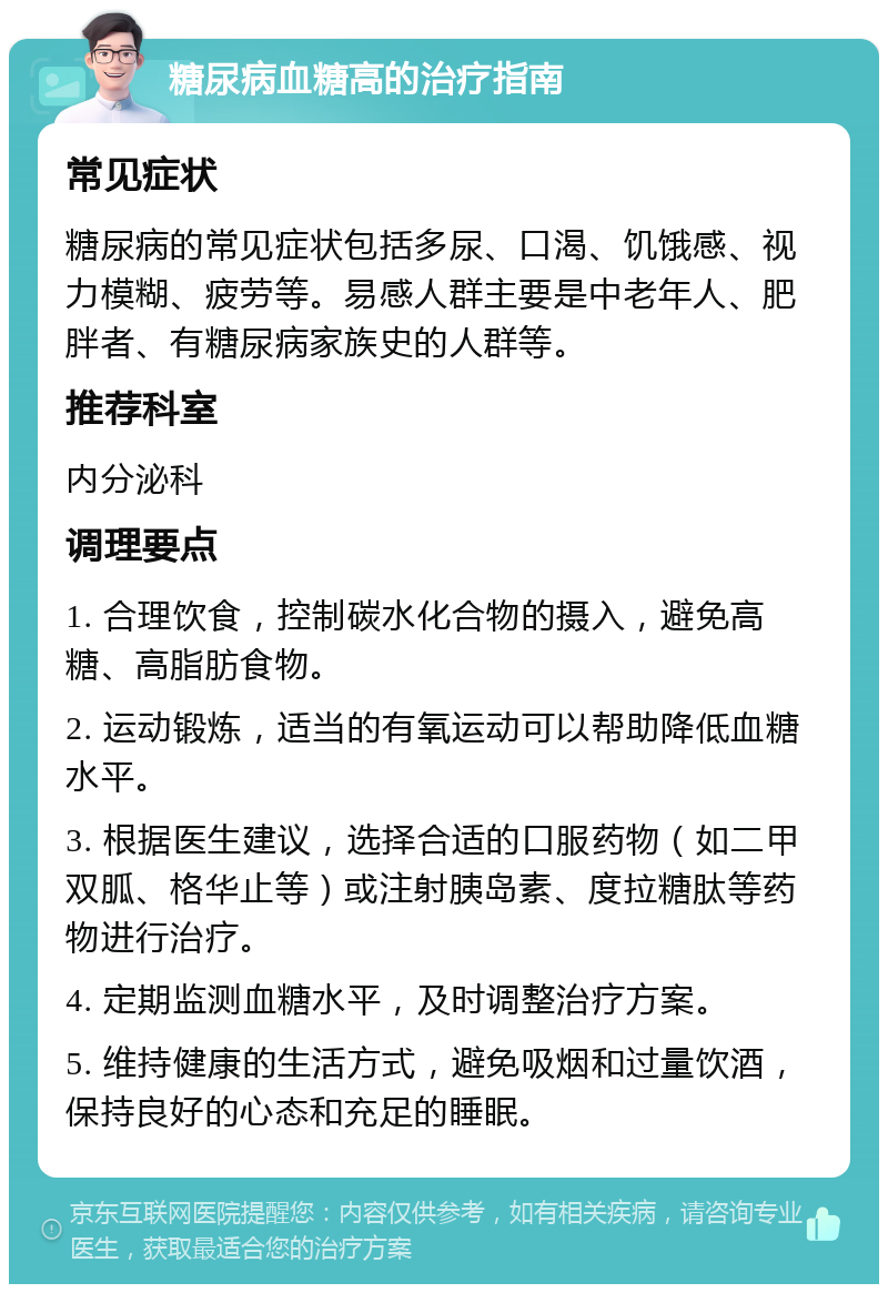 糖尿病血糖高的治疗指南 常见症状 糖尿病的常见症状包括多尿、口渴、饥饿感、视力模糊、疲劳等。易感人群主要是中老年人、肥胖者、有糖尿病家族史的人群等。 推荐科室 内分泌科 调理要点 1. 合理饮食，控制碳水化合物的摄入，避免高糖、高脂肪食物。 2. 运动锻炼，适当的有氧运动可以帮助降低血糖水平。 3. 根据医生建议，选择合适的口服药物（如二甲双胍、格华止等）或注射胰岛素、度拉糖肽等药物进行治疗。 4. 定期监测血糖水平，及时调整治疗方案。 5. 维持健康的生活方式，避免吸烟和过量饮酒，保持良好的心态和充足的睡眠。