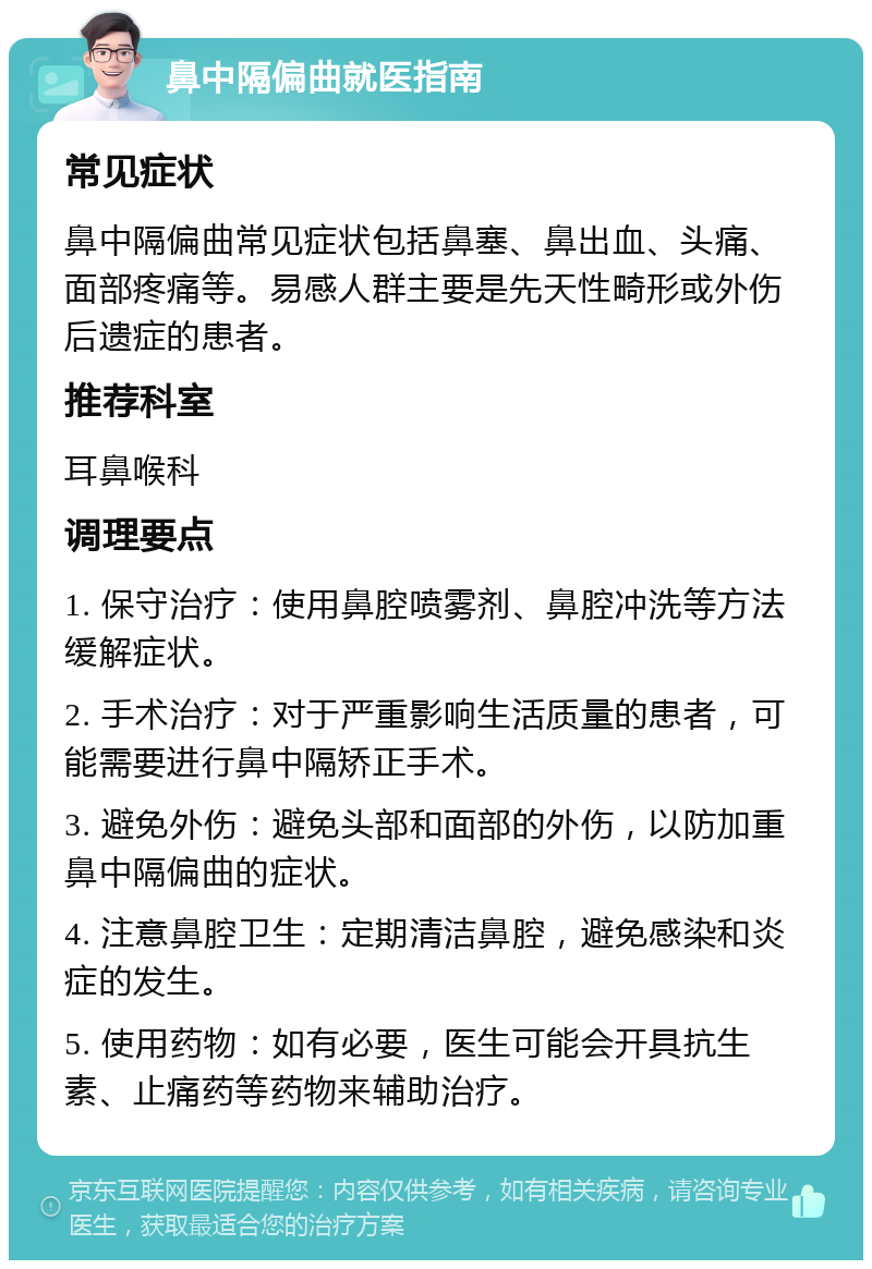 鼻中隔偏曲就医指南 常见症状 鼻中隔偏曲常见症状包括鼻塞、鼻出血、头痛、面部疼痛等。易感人群主要是先天性畸形或外伤后遗症的患者。 推荐科室 耳鼻喉科 调理要点 1. 保守治疗：使用鼻腔喷雾剂、鼻腔冲洗等方法缓解症状。 2. 手术治疗：对于严重影响生活质量的患者，可能需要进行鼻中隔矫正手术。 3. 避免外伤：避免头部和面部的外伤，以防加重鼻中隔偏曲的症状。 4. 注意鼻腔卫生：定期清洁鼻腔，避免感染和炎症的发生。 5. 使用药物：如有必要，医生可能会开具抗生素、止痛药等药物来辅助治疗。