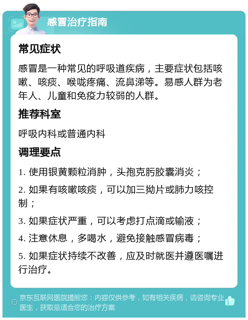 感冒治疗指南 常见症状 感冒是一种常见的呼吸道疾病，主要症状包括咳嗽、咳痰、喉咙疼痛、流鼻涕等。易感人群为老年人、儿童和免疫力较弱的人群。 推荐科室 呼吸内科或普通内科 调理要点 1. 使用银黄颗粒消肿，头孢克肟胶囊消炎； 2. 如果有咳嗽咳痰，可以加三拗片或肺力咳控制； 3. 如果症状严重，可以考虑打点滴或输液； 4. 注意休息，多喝水，避免接触感冒病毒； 5. 如果症状持续不改善，应及时就医并遵医嘱进行治疗。