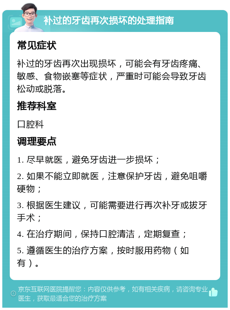 补过的牙齿再次损坏的处理指南 常见症状 补过的牙齿再次出现损坏，可能会有牙齿疼痛、敏感、食物嵌塞等症状，严重时可能会导致牙齿松动或脱落。 推荐科室 口腔科 调理要点 1. 尽早就医，避免牙齿进一步损坏； 2. 如果不能立即就医，注意保护牙齿，避免咀嚼硬物； 3. 根据医生建议，可能需要进行再次补牙或拔牙手术； 4. 在治疗期间，保持口腔清洁，定期复查； 5. 遵循医生的治疗方案，按时服用药物（如有）。