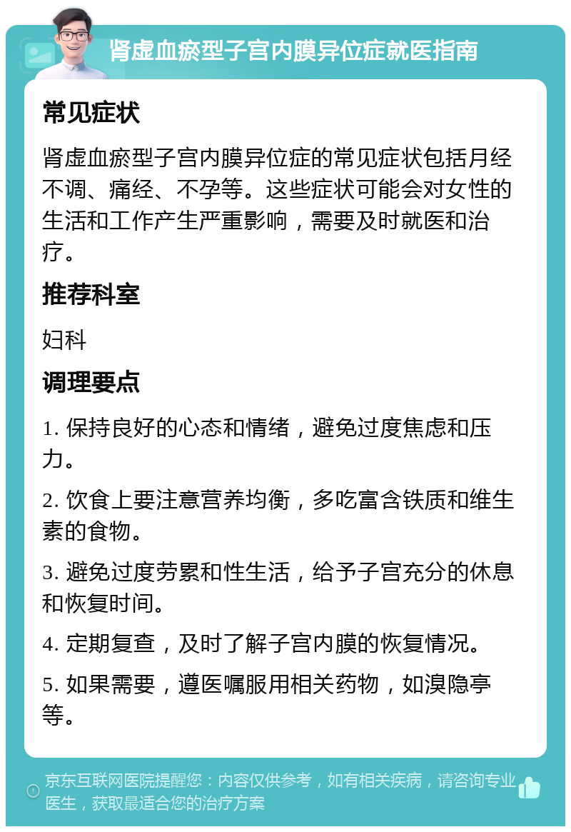 肾虚血瘀型子宫内膜异位症就医指南 常见症状 肾虚血瘀型子宫内膜异位症的常见症状包括月经不调、痛经、不孕等。这些症状可能会对女性的生活和工作产生严重影响，需要及时就医和治疗。 推荐科室 妇科 调理要点 1. 保持良好的心态和情绪，避免过度焦虑和压力。 2. 饮食上要注意营养均衡，多吃富含铁质和维生素的食物。 3. 避免过度劳累和性生活，给予子宫充分的休息和恢复时间。 4. 定期复查，及时了解子宫内膜的恢复情况。 5. 如果需要，遵医嘱服用相关药物，如溴隐亭等。